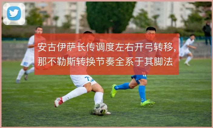 安古伊萨长传调度左右开弓转移，那不勒斯转换节奏全系于其脚法