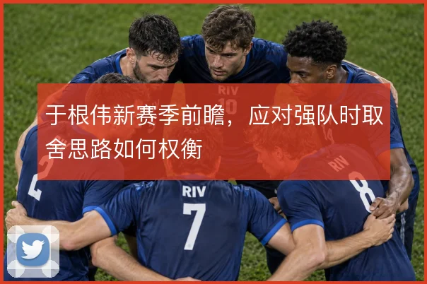 于根伟新赛季前瞻，应对强队时取舍思路如何权衡