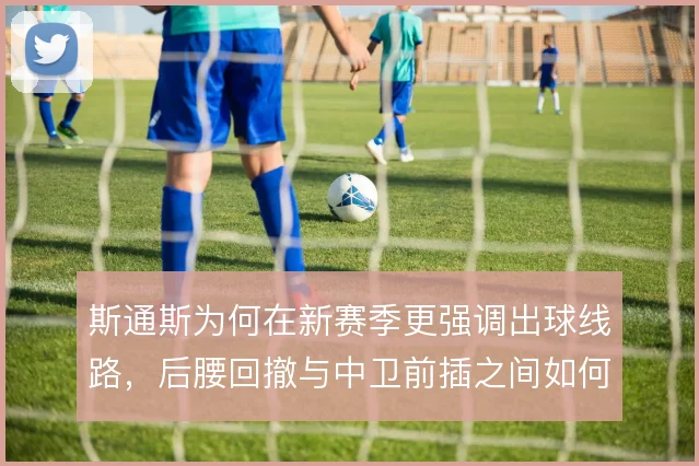斯通斯为何在新赛季更强调出球线路，后腰回撤与中卫前插之间如何取舍