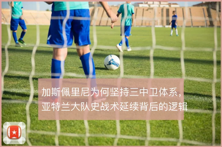 加斯佩里尼为何坚持三中卫体系，亚特兰大队史战术延续背后的逻辑