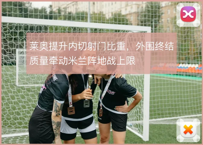 莱奥提升内切射门比重，外围终结质量牵动米兰阵地战上限