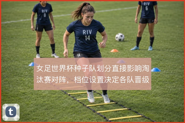 女足世界杯种子队划分直接影响淘汰赛对阵，档位设置决定各队晋级路线
