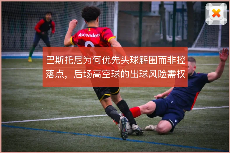 巴斯托尼为何优先头球解围而非控落点，后场高空球的出球风险需权衡