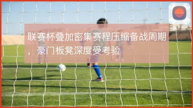 联赛杯叠加密集赛程压缩备战周期，豪门板凳深度受考验