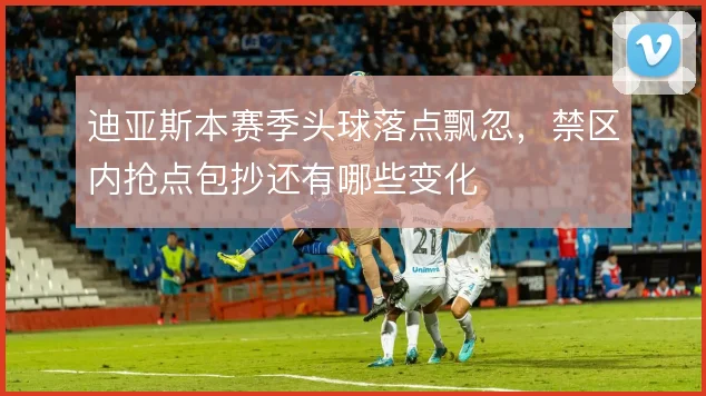 迪亚斯本赛季头球落点飘忽，禁区内抢点包抄还有哪些变化