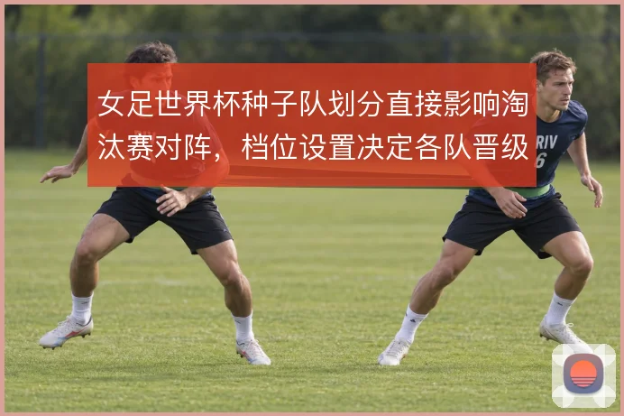 女足世界杯种子队划分直接影响淘汰赛对阵，档位设置决定各队晋级路线