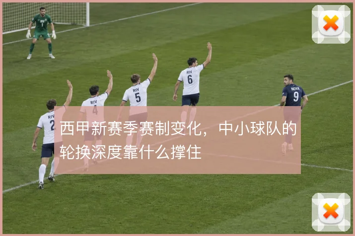 西甲新赛季赛制变化,中小球队的轮换深度靠什么撑住