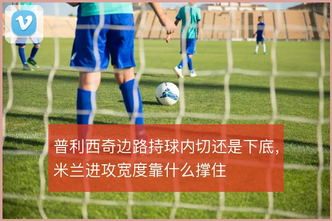 普利西奇边路持球内切还是下底,米兰进攻宽度靠什么撑住